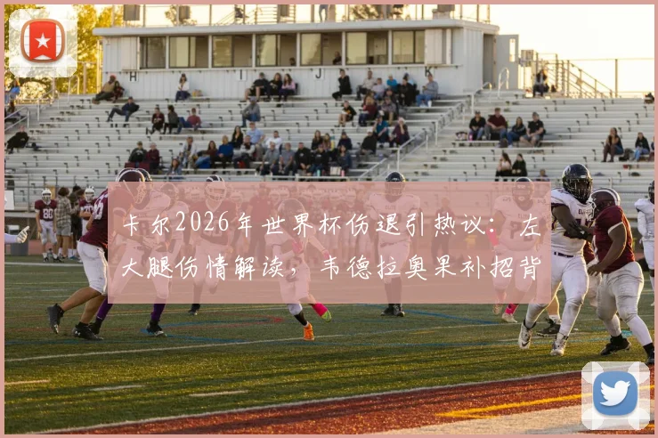 卡尔2026年世界杯伤退引热议:左大腿伤情解读,韦德拉奥果补招背后考量与德国队前景分析