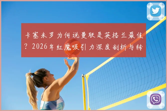 卡塞米罗为何说曼联是英格兰最佳？2026年红魔吸引力深度剖析与转会选择指南