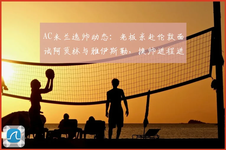 AC米兰选帅动态:老板亲赴伦敦面试阿莫林与雅伊斯勒,换帅进程进入关键阶段
