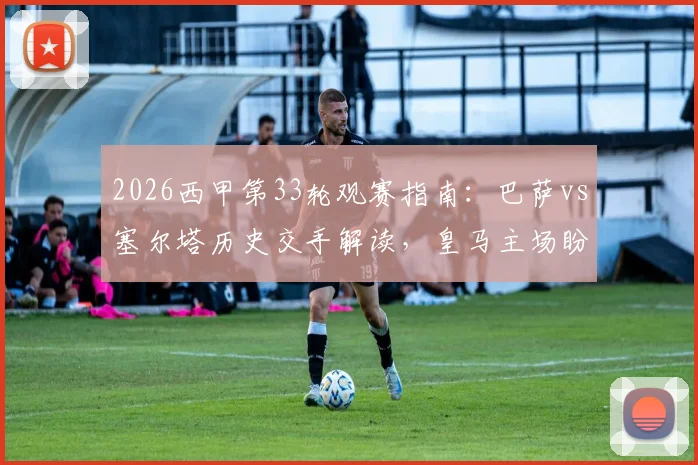 2026西甲第33轮观赛指南:巴萨vs塞尔塔历史交手解读,皇马主场盼胜轨回归时间表