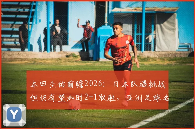 本田圭佑前瞻2026：日本队遇挑战但仍有望加时2-1取胜，亚洲足球名宿深度解读