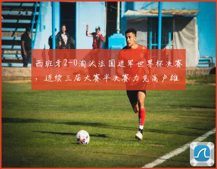 西班牙2-0淘汰法国进军世界杯决赛,连续三届大赛半决赛力克高卢雄鸡深度解读
