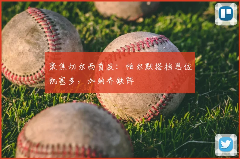 聚焦切尔西首发：帕尔默搭档恩佐凯塞多，加纳乔缺阵